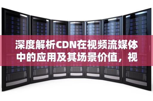 深度解析CDN在视频流媒体中的应用及其场景价值，视频cdn方案