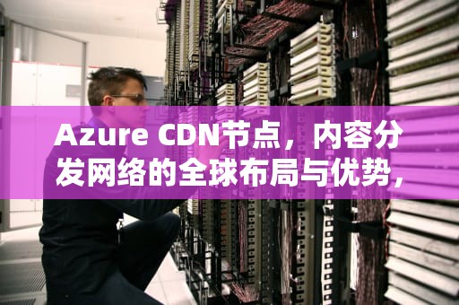 Azure CDN节点，内容分发网络的全球布局与优势，azure dns