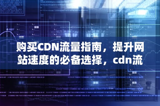 购买CDN流量指南，提升网站速度的必备选择，cdn流量费用
