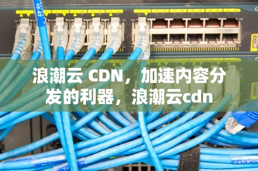 浪潮云 CDN，加速内容分发的利器，浪潮云cdn
