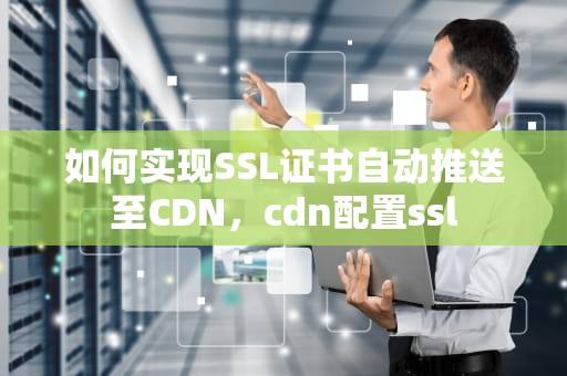 如何实现SSL证书自动推送至CDN，cdn配置ssl