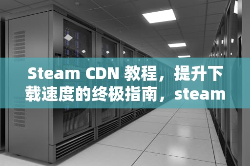Steam CDN 教程，提升下载速度的终极指南，steam国内cdn