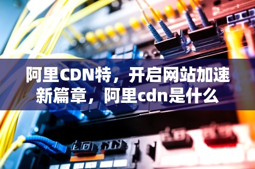 阿里CDN特，开启网站加速新篇章，阿里cdn是什么
