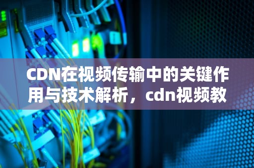 CDN在视频传输中的关键作用与技术解析，cdn视频教程