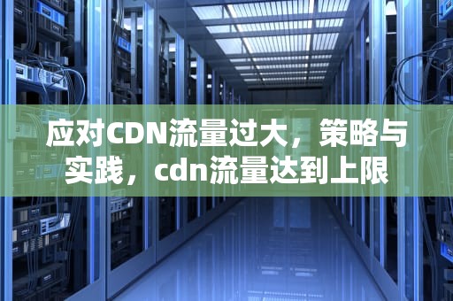 应对CDN流量过大，策略与实践，cdn流量达到上限