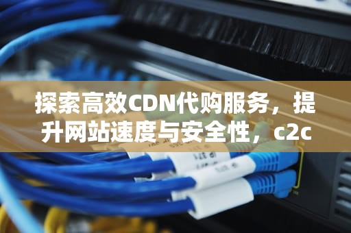 探索高效CDN代购服务，提升网站速度与安全性，c2c代购