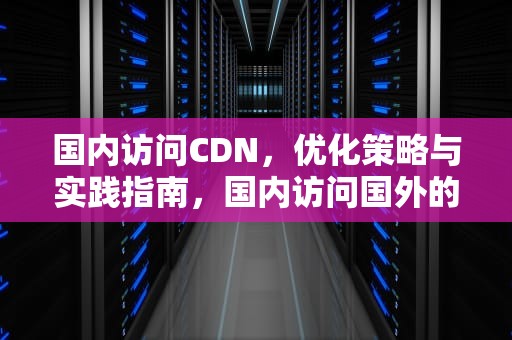 国内访问CDN，优化策略与实践指南，国内访问国外的加速器免费有哪些