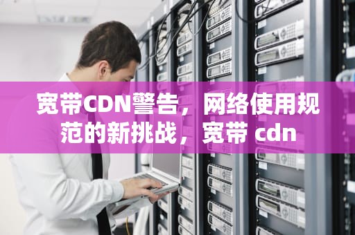 宽带CDN警告，网络使用规范的新挑战，宽带 cdn
