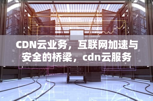 CDN云业务，互联网加速与安全的桥梁，cdn云服务
