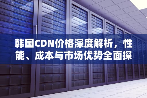 韩国CDN价格深度解析，性能、成本与市场优势全面探讨，国外cdn价格