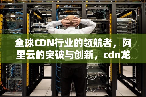全球CDN行业的领航者，阿里云的突破与创新，cdn龙头股