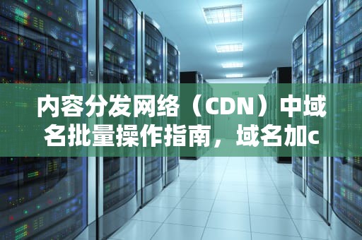 内容分发网络（CDN）中域名批量操作指南，域名加cdn