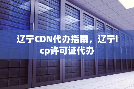 辽宁CDN代办指南，辽宁icp许可证代办