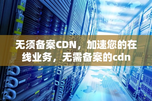 无须备案CDN，加速您的在线业务，无需备案的cdn