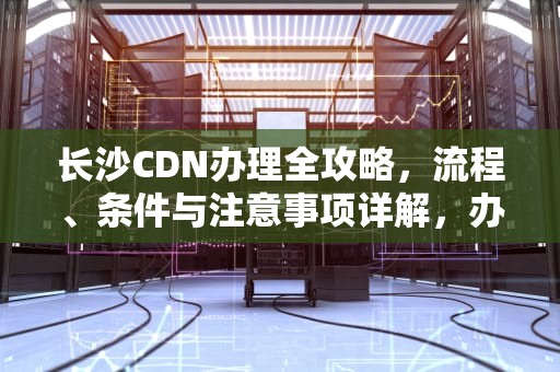 长沙CDN办理全攻略，流程、条件与注意事项详解，办理cdn 条件