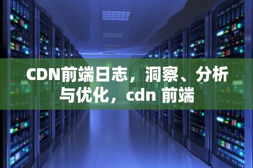 CDN前端日志，洞察、分析与优化，cdn 前端