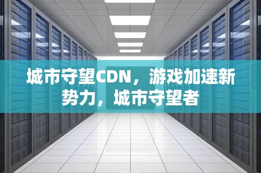 城市守望CDN，游戏加速新势力，城市守望者