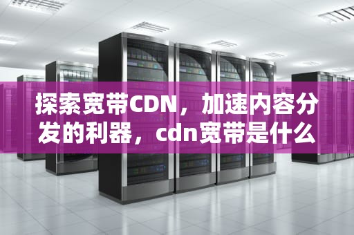 探索宽带CDN，加速内容分发的利器，cdn宽带是什么