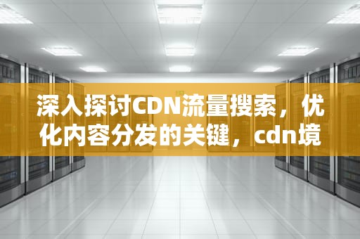 深入探讨CDN流量搜索，优化内容分发的关键，cdn境内流量
