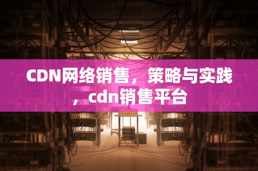 CDN网络销售，策略与实践，cdn销售平台