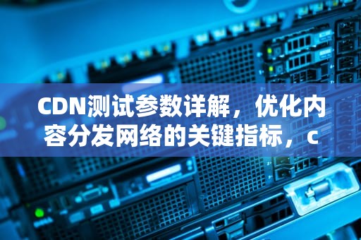 CDN测试参数详解，优化内容分发网络的关键指标，cdn测试方法