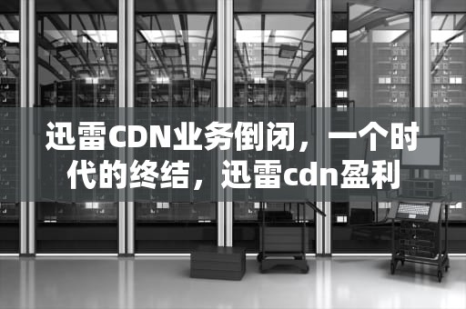 迅雷CDN业务倒闭，一个时代的终结，迅雷cdn盈利