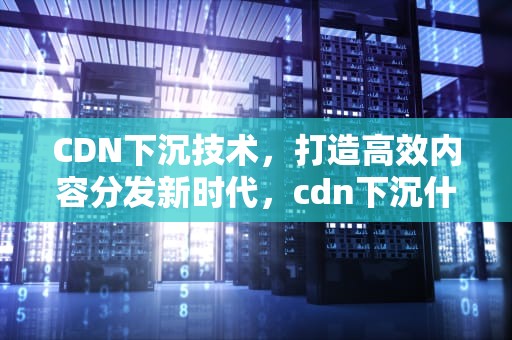 CDN下沉技术，打造高效内容分发新时代，cdn下沉什么意思