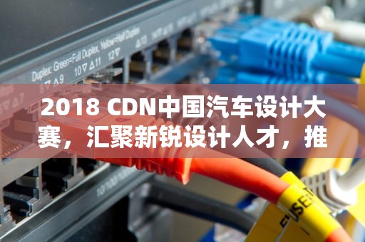 2018 CDN中国汽车设计大赛，汇聚新锐设计人才，推动汽车创新未来，cdn大赛