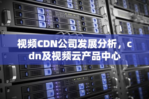 视频CDN公司发展分析，cdn及视频云产品中心