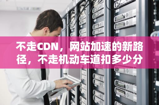 不走CDN，网站加速的新路径，不走机动车道扣多少分罚多少钱