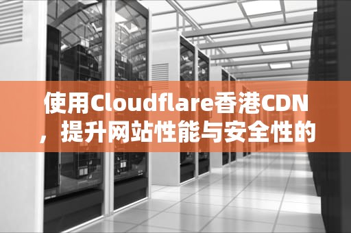 使用Cloudflare香港CDN，提升网站性能与安全性的全面指南，香港cdn服务器