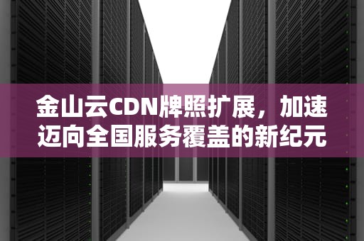 金山云CDN牌照扩展，加速迈向全国服务覆盖的新纪元，cdn牌照有什么好处