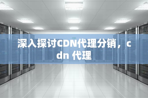 深入探讨CDN代理分销，cdn 代理