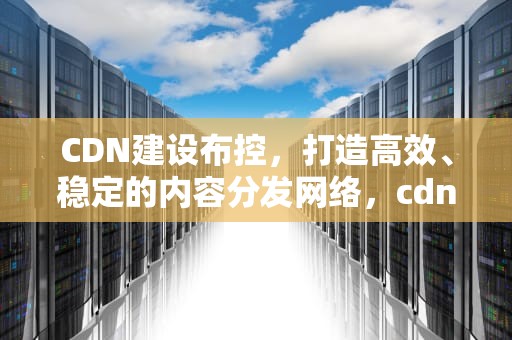 CDN建设布控，打造高效、稳定的内容分发网络，cdn布局