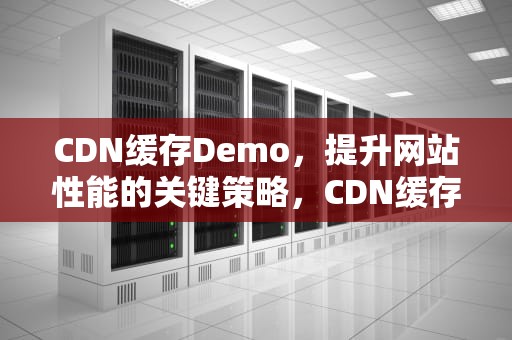 CDN缓存Demo，提升网站性能的关键策略，CDN缓存的主要目的