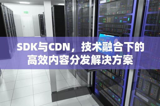SDK与CDN，技术融合下的高效内容分发解决方案