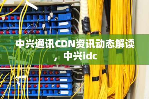 中兴通讯CDN资讯动态解读，中兴idc