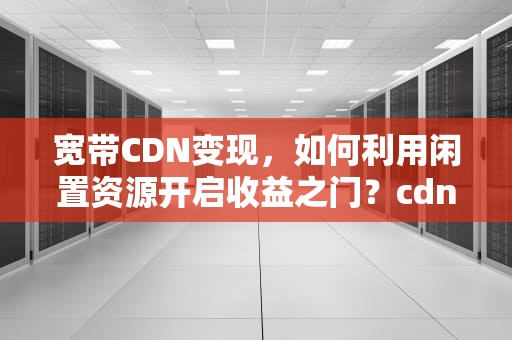 宽带CDN变现，如何利用闲置资源开启收益之门？cdn宽带赚钱