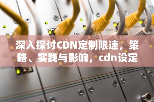 深入探讨CDN定制限速，策略、实践与影响，cdn设定