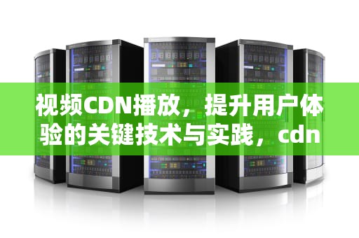 视频CDN播放，提升用户体验的关键技术与实践，cdn 视频
