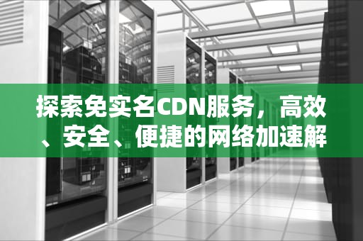 探索免实名CDN服务，高效、安全、便捷的网络加速解决方案，cdn实名认证怎么过