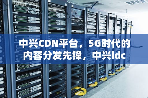 中兴CDN平台，5G时代的内容分发先锋，中兴idc