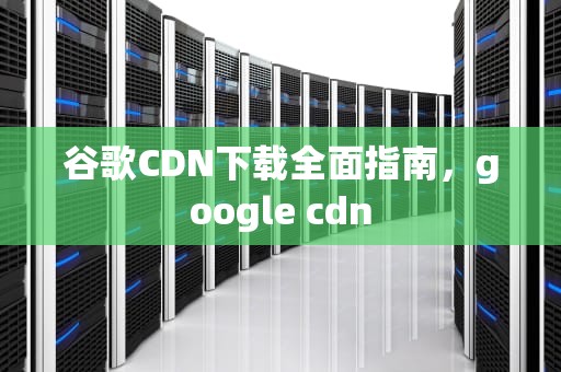 谷歌CDN下载全面指南，google cdn
