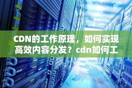CDN的工作原理，如何实现高效内容分发？cdn如何工作