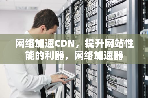 网络加速CDN，提升网站性能的利器，网络加速器