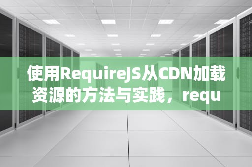 使用RequireJS从CDN加载资源的方法与实践，requirejs 加载模块偶尔会报错