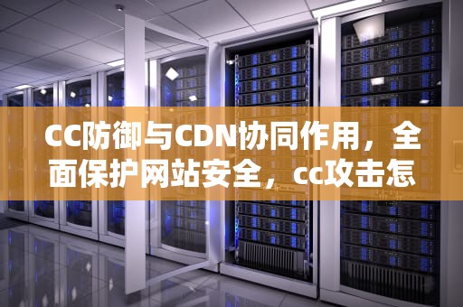 CC防御与CDN协同作用，全面保护网站安全，cc攻击怎么防御