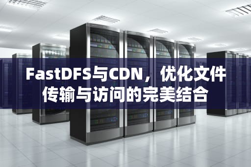 FastDFS与CDN，优化文件传输与访问的完美结合