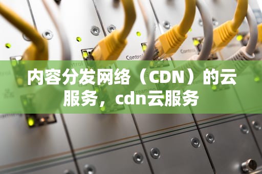 内容分发网络（CDN）的云服务，cdn云服务
