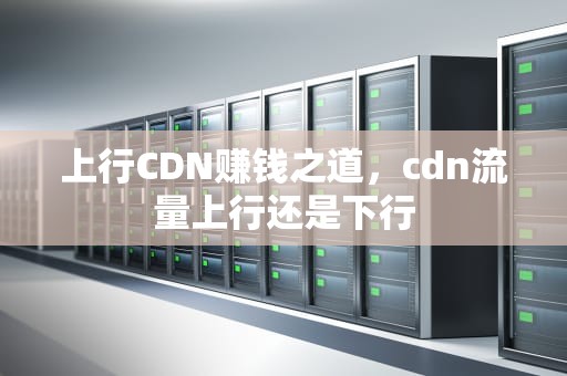上行CDN赚钱之道，cdn流量上行还是下行